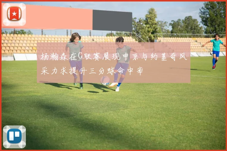 杨瀚森在G联赛展现申京与约基奇风采力求提升三分球命中率