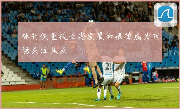 独行侠重视长期发展加福德成为市场关注焦点