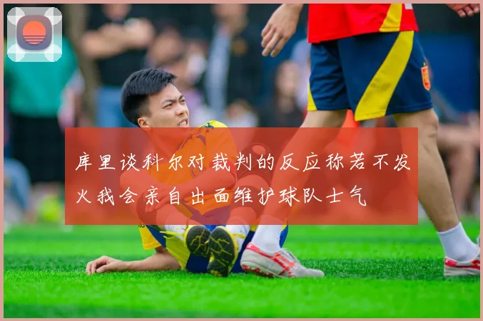 库里谈科尔对裁判的反应称若不发火我会亲自出面维护球队士气