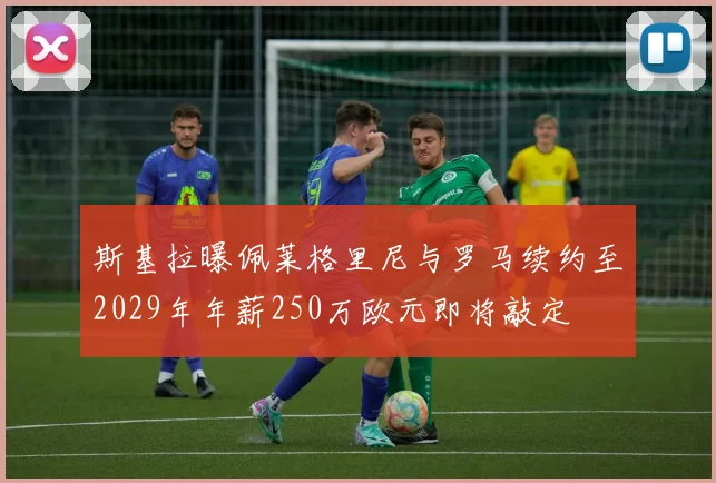 斯基拉曝佩莱格里尼与罗马续约至2029年年薪250万欧元即将敲定
