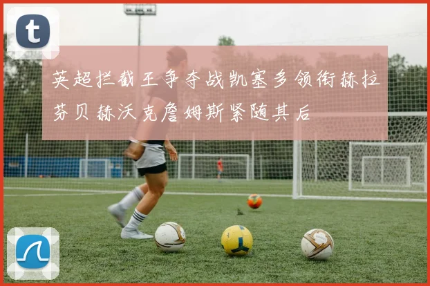英超拦截王争夺战凯塞多领衔赫拉芬贝赫沃克詹姆斯紧随其后