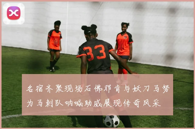 名宿齐聚现场石佛邓肯与妖刀马努为马刺队呐喊助威展现传奇风采