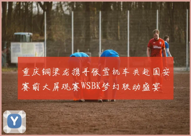 重庆铜梁龙携手张雪机车共赴国安赛前大屏观赛WSBK梦幻联动盛宴
