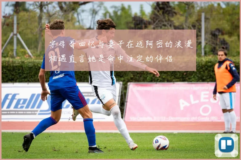 字母哥回忆与妻子在迈阿密的浪漫相遇直言她是命中注定的伴侣
