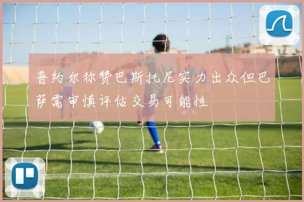 普约尔称赞巴斯托尼实力出众但巴萨需审慎评估交易可能性