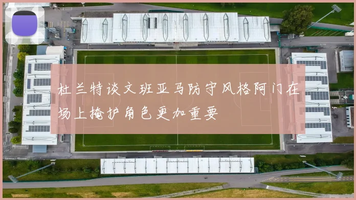 杜兰特谈文班亚马防守风格阿门在场上掩护角色更加重要