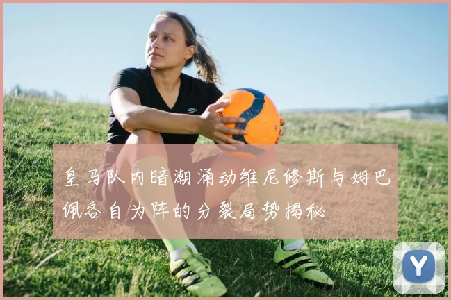 皇马队内暗潮涌动维尼修斯与姆巴佩各自为阵的分裂局势揭秘