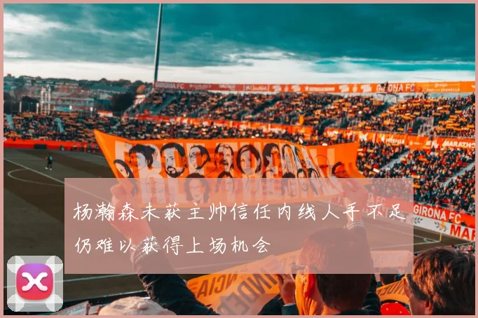 杨瀚森未获主帅信任内线人手不足仍难以获得上场机会