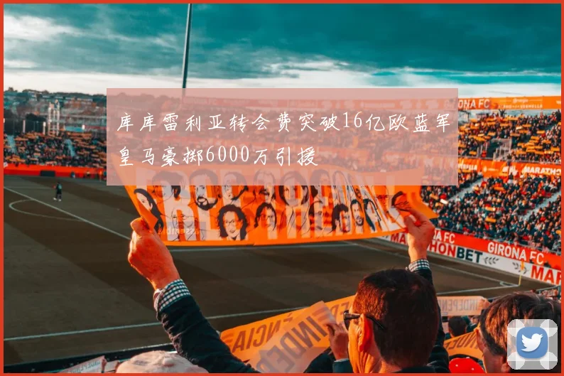 库库雷利亚转会费突破16亿欧蓝军皇马豪掷6000万引援